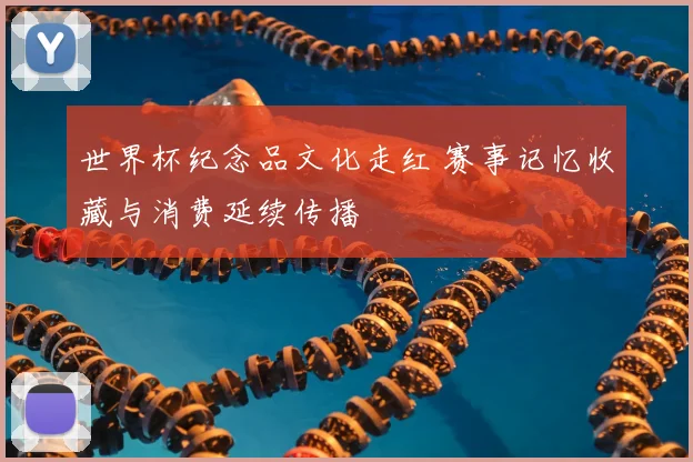 世界杯纪念品文化走红 赛事记忆收藏与消费延续传播