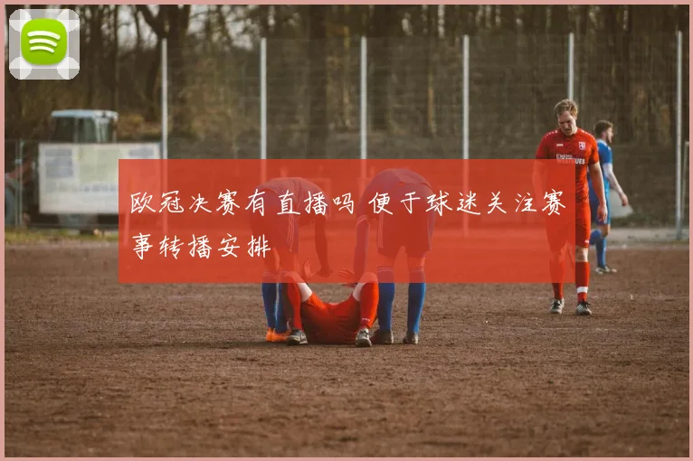 欧冠决赛有直播吗 便于球迷关注赛事转播安排