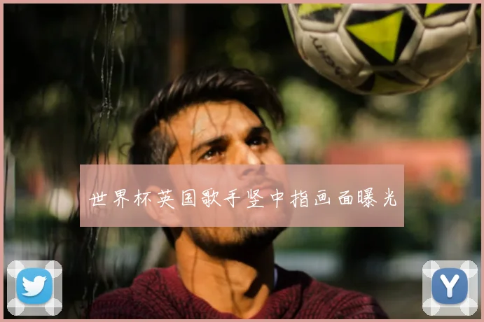世界杯英国歌手竖中指画面曝光