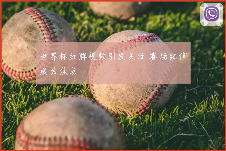 世界杯红牌视频引发关注 赛场纪律成为焦点