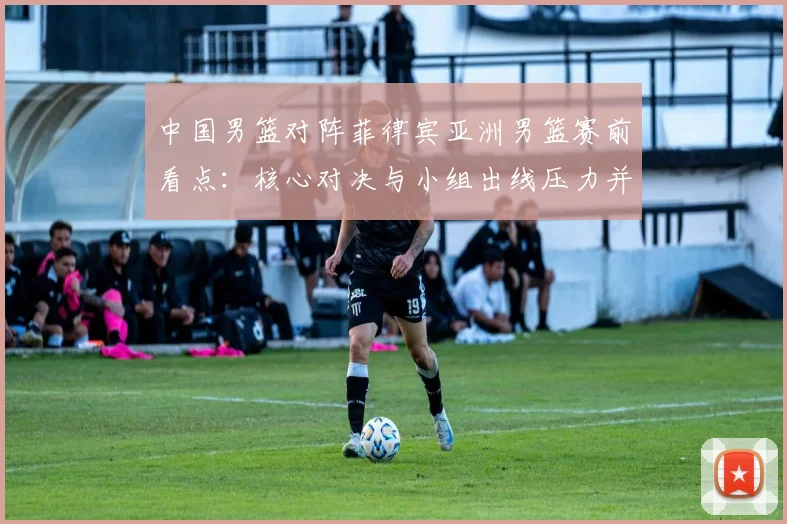 中国男篮对阵菲律宾亚洲男篮赛前看点：核心对决与小组出线压力并存