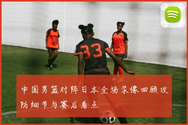 中国男篮对阵日本全场录像回顾攻防细节与赛后看点