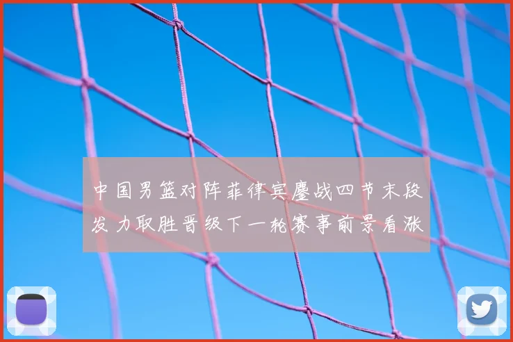 中国男篮对阵菲律宾鏖战四节末段发力取胜晋级下一轮赛事前景看涨