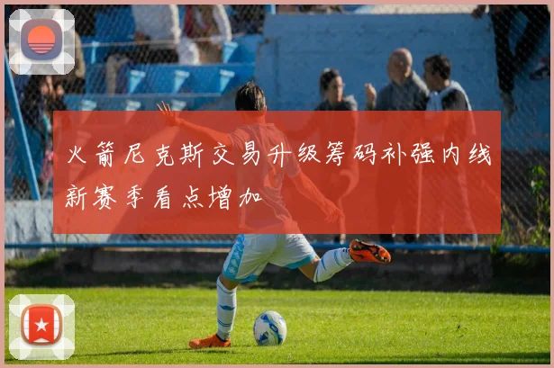 火箭尼克斯交易升级筹码补强内线新赛季看点增加