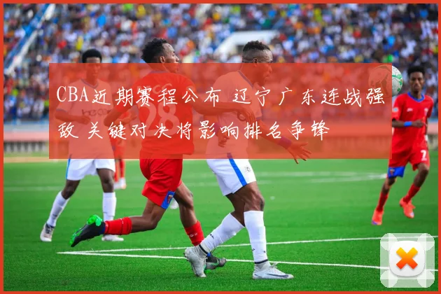 CBA近期赛程公布 辽宁广东连战强敌 关键对决将影响排名争锋