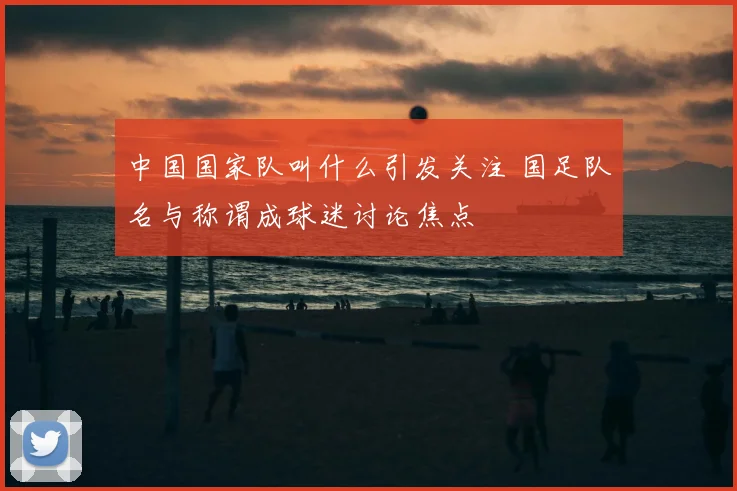 中国国家队叫什么引发关注 国足队名与称谓成球迷讨论焦点