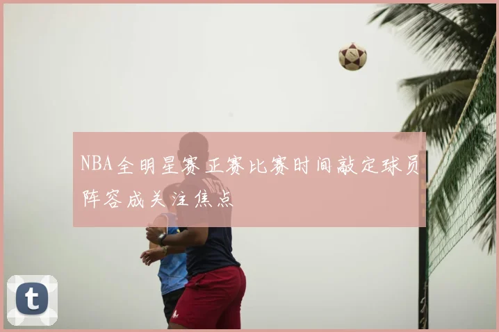 NBA全明星赛正赛比赛时间敲定球员阵容成关注焦点