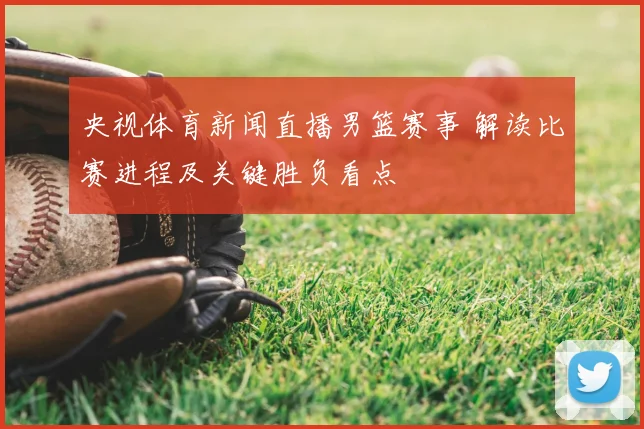 央视体育新闻直播男篮赛事 解读比赛进程及关键胜负看点