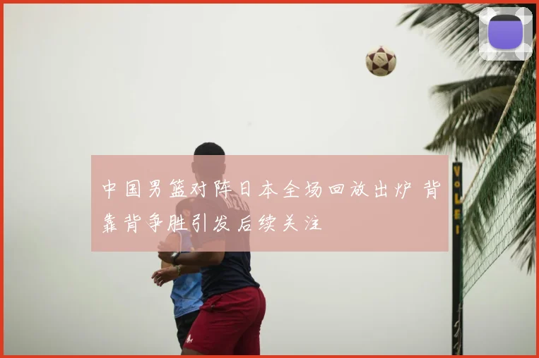 中国男篮对阵日本全场回放出炉 背靠背争胜引发后续关注