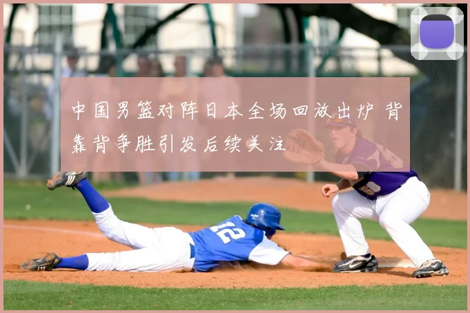 中国男篮对阵日本全场回放出炉 背靠背争胜引发后续关注