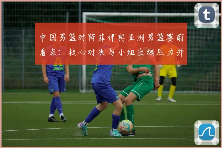 中国男篮对阵菲律宾亚洲男篮赛前看点：核心对决与小组出线压力并存