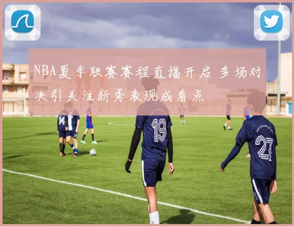 NBA夏季联赛赛程直播开启 多场对决引关注新秀表现成看点