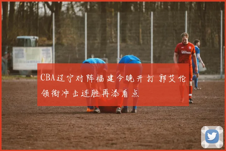 CBA辽宁对阵福建今晚开打 郭艾伦领衔冲击连胜再添看点