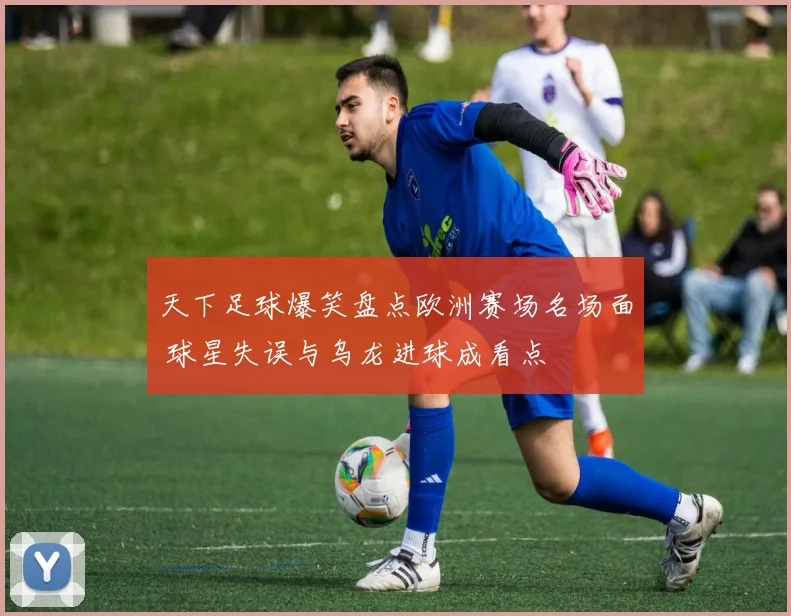 天下足球爆笑盘点欧洲赛场名场面 球星失误与乌龙进球成看点