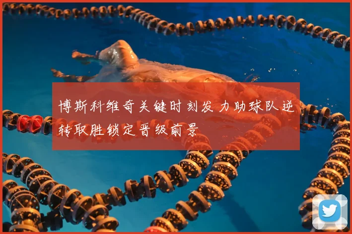 博斯科维奇关键时刻发力助球队逆转取胜锁定晋级前景