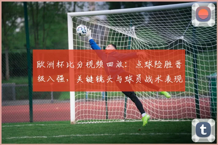 欧洲杯比分视频回放：点球险胜晋级八强，关键镜头与球员战术表现分析