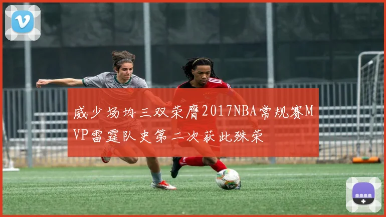 威少场均三双荣膺2017NBA常规赛MVP雷霆队史第二次获此殊荣