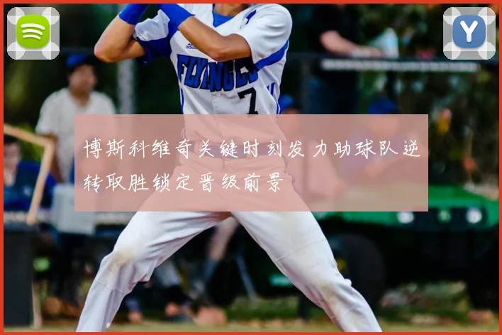博斯科维奇关键时刻发力助球队逆转取胜锁定晋级前景