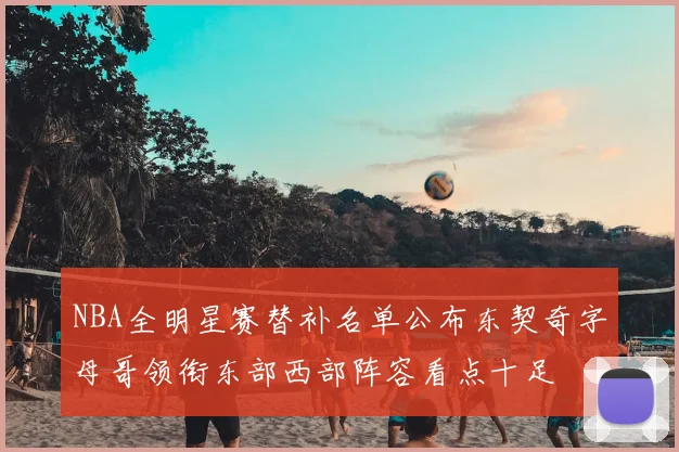 NBA全明星赛替补名单公布东契奇字母哥领衔东部西部阵容看点十足