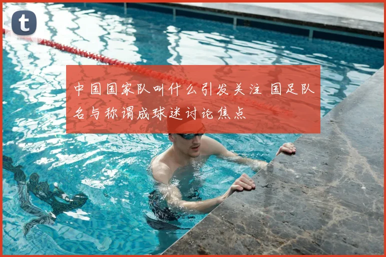 中国国家队叫什么引发关注 国足队名与称谓成球迷讨论焦点