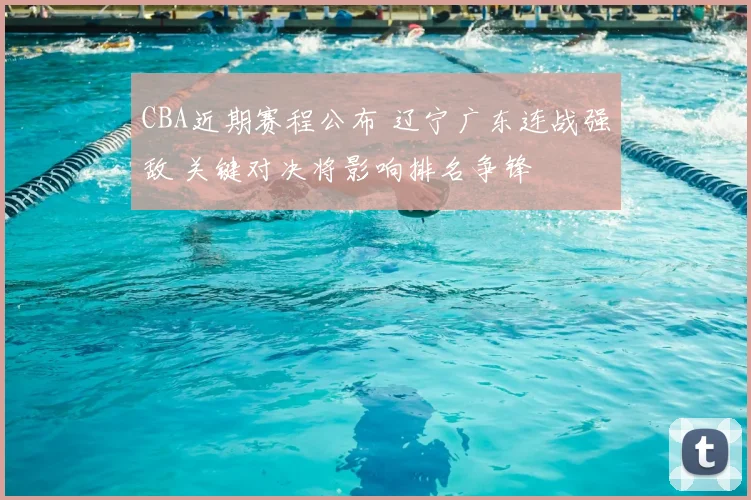 CBA近期赛程公布 辽宁广东连战强敌 关键对决将影响排名争锋